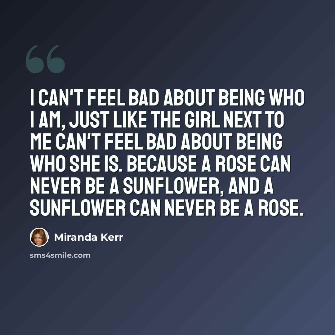 “I can't feel bad about being who I am, just like the girl next to me can't feel bad about being who she is. Because a rose can never be a sunflower, and a sunflower can never be a rose.” quote by Miranda Kerr