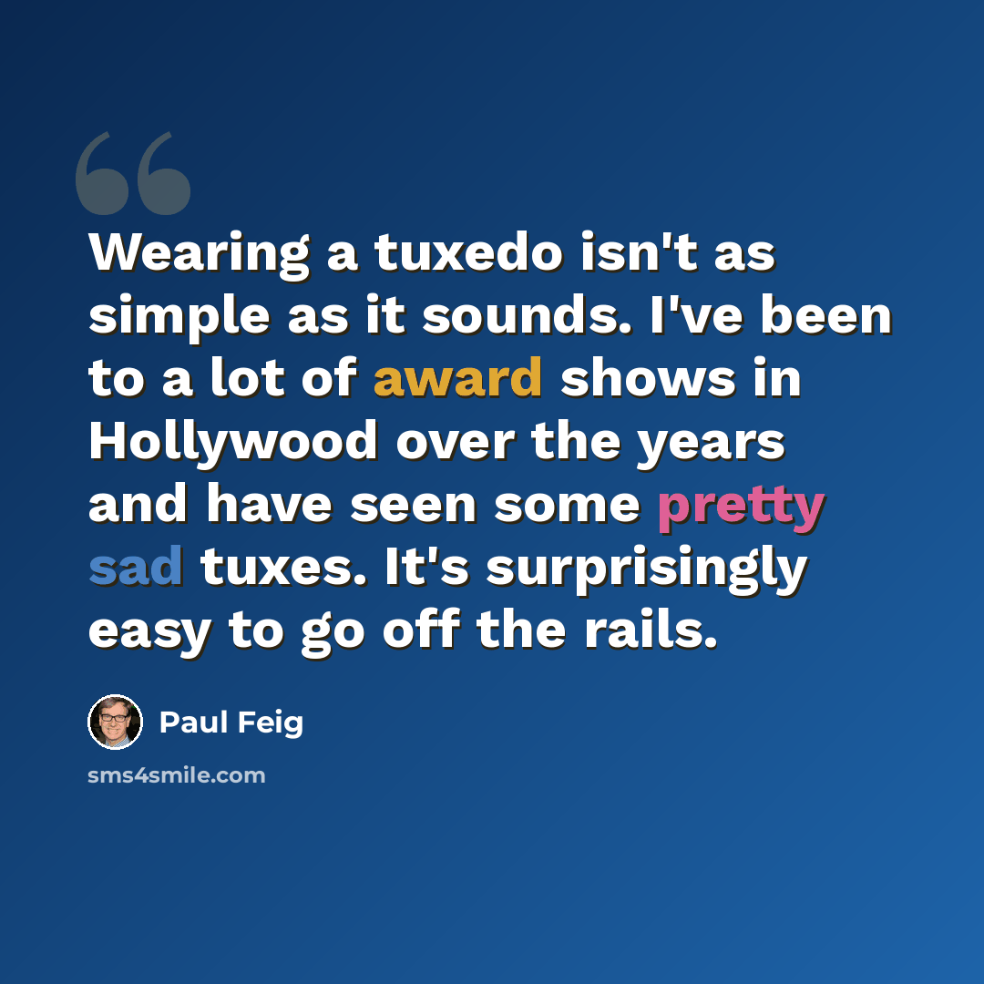 “Wearing a tuxedo isn't as simple as it sounds. I've been to a lot of award shows in Hollywood over the years and have seen some pretty sad tuxes. It's surprisingly easy to go off the rails.” quote by Paul Feig