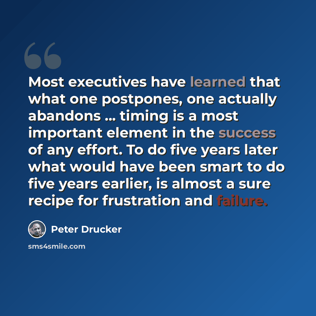 “Most executives have learned that what one postpones, one actually abandons ... timing is a most important element in the success of any effort. To do five years later what would have been smart to do five years earlier, is almost a sure recipe for frustration and failure.” quote by Peter Drucker