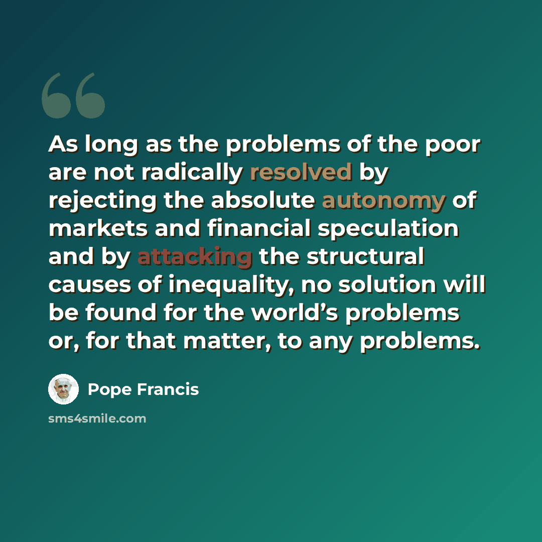 “As long as the problems of the poor are not radically resolved by rejecting the absolute autonomy of markets and financial speculation and by attacking the structural causes of inequality, no solution will be found for the world’s problems or, for that matter, to any problems.” quote by Pope Francis