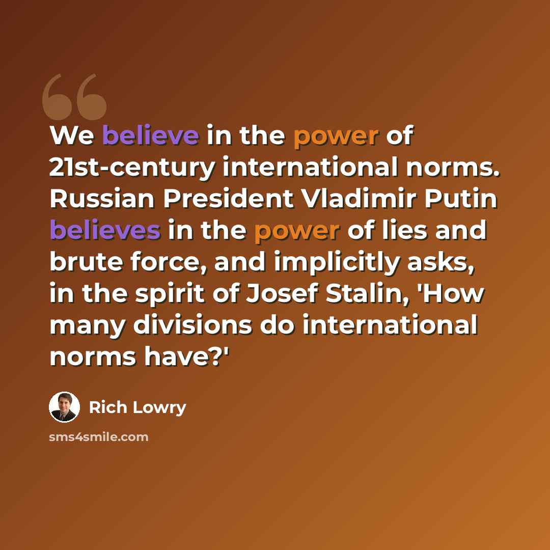 “We believe in the power of 21st-century international norms. Russian President Vladimir Putin believes in the power of lies and brute force, and implicitly asks, in the spirit of Josef Stalin, 'How many divisions do international norms have?'” quote by Rich Lowry