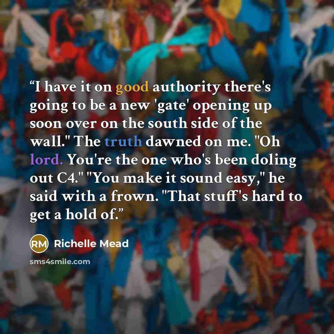 “I have it on good authority there's going to be a new 'gate' opening up soon over on the south side of the wall." The truth dawned on me. "Oh lord. You're the one who's been doling out C4." "You make it sound easy," he said with a frown. "That stuff's hard to get a hold of.” quote by Richelle Mead