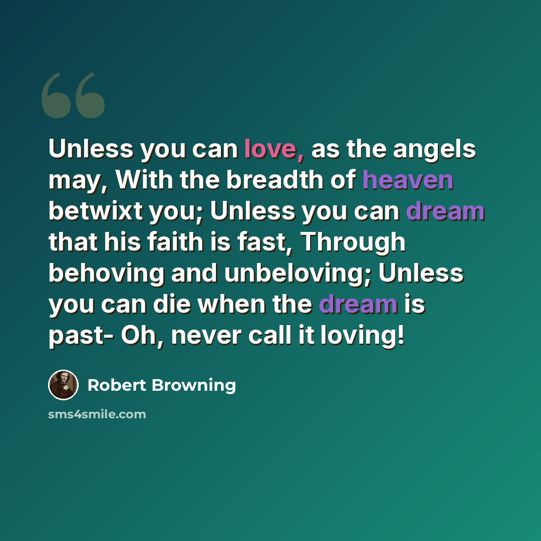 “Unless you can love, as the angels may, With the breadth of heaven betwixt you; Unless you can dream that his faith is fast, Through behoving and unbeloving; Unless you can die when the dream is past- Oh, never call it loving!” quote by Robert Browning