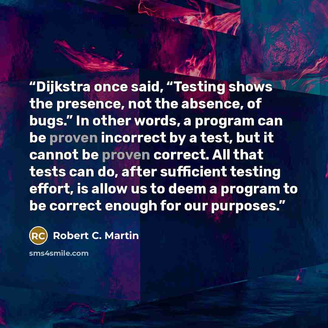 “Dijkstra once said, “Testing shows the presence, not the absence, of bugs.” In other words, a program can be proven incorrect by a test, but it cannot be proven correct. All that tests can do, after sufficient testing effort, is allow us to deem a program to be correct enough for our purposes.” quote by Robert C. Martin