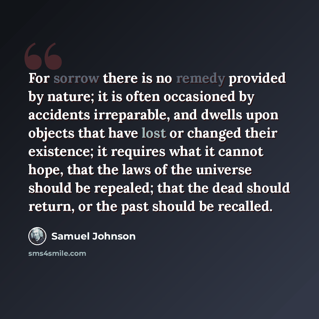 “For sorrow there is no remedy provided by nature; it is often occasioned by accidents irreparable, and dwells upon objects that have lost or changed their existence; it requires what it cannot hope, that the laws of the universe should be repealed; that the dead should return, or the past should…” quote by Samuel Johnson