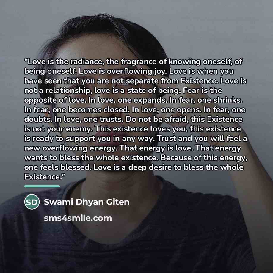 “Love is the radiance, the fragrance of knowing oneself, of being oneself. Love is overflowing joy. Love is when you have seen that you are not separate from Existence. Love is not a relationship, love is a state of being. Fear is the opposite of love. In love, one expands. In fear, one shrinks. In…” quote by Swami Dhyan Giten