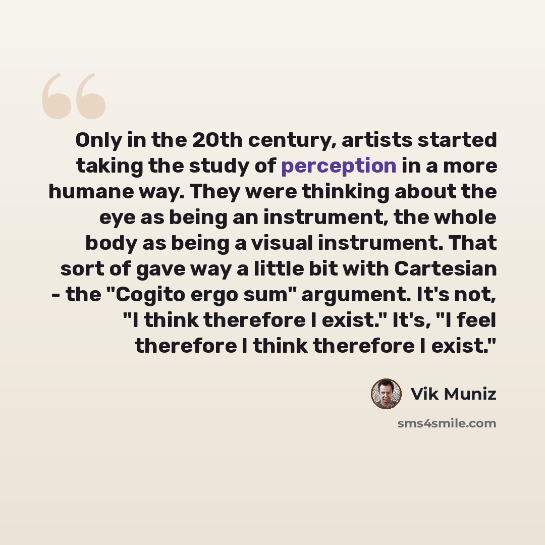 “Only in the 20th century, artists started taking the study of perception in a more humane way. They were thinking about the eye as being an instrument, the whole body as being a visual instrument. That sort of gave way a little bit with Cartesian­ - the "Cogito ergo sum" argument. It's not, "I…” quote by Vik Muniz