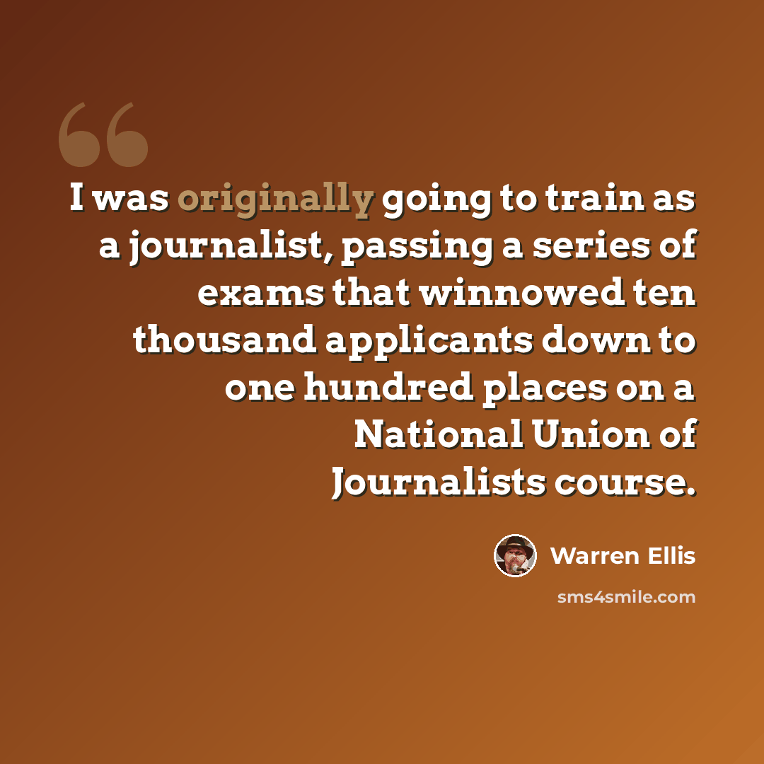 “I was originally going to train as a journalist, passing a series of exams that winnowed ten thousand applicants down to one hundred places on a National Union of Journalists course.” quote by Warren Ellis