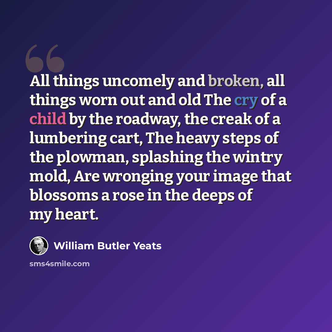 “All things uncomely and broken, all things worn out and old The cry of a child by the roadway, the creak of a lumbering cart, The heavy steps of the plowman, splashing the wintry mold, Are wronging your image that blossoms a rose in the deeps of my heart.” quote by William Butler Yeats