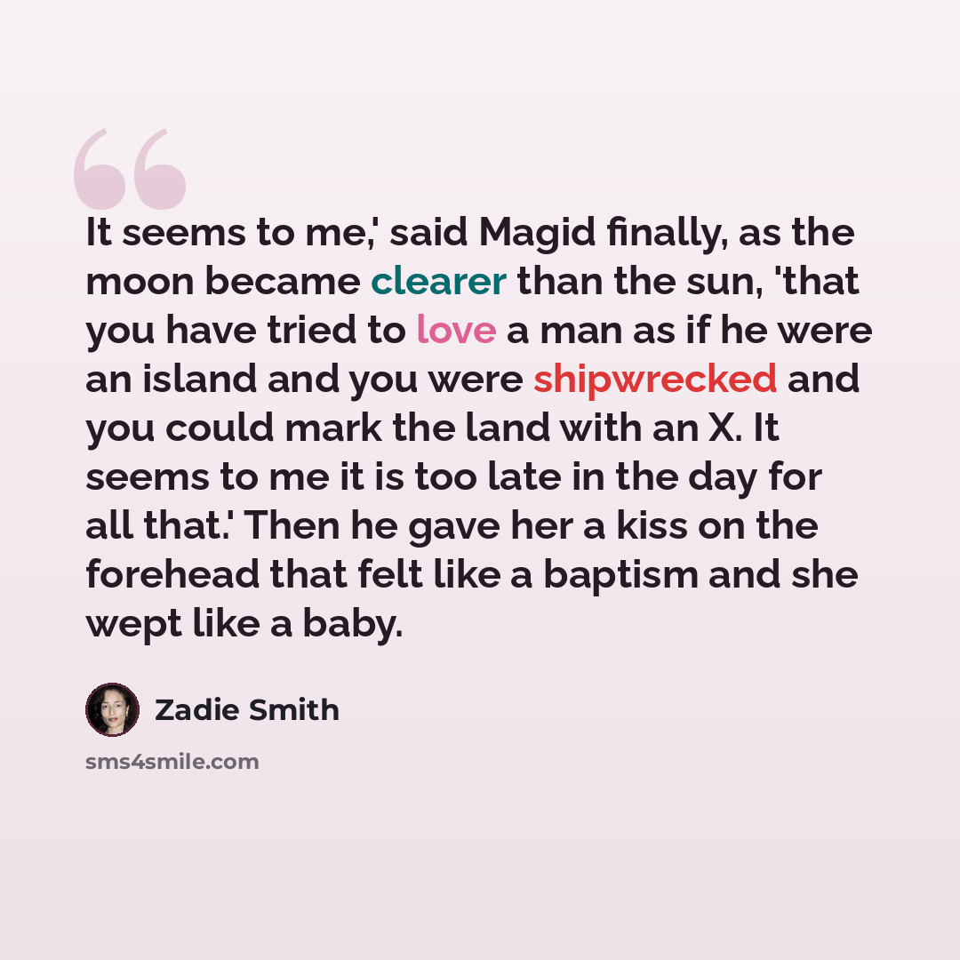 “It seems to me,' said Magid finally, as the moon became clearer than the sun, 'that you have tried to love a man as if he were an island and you were shipwrecked and you could mark the land with an X. It seems to me it is too late in the day for all that.' Then he gave her a kiss on the forehead…” quote by Zadie Smith
