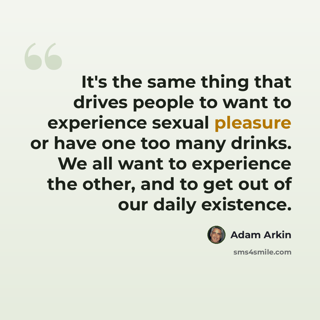 “It's the same thing that drives people to want to experience sexual pleasure or have one too many drinks. We all want to experience the other, and to get out of our daily existence.” quote by Adam Arkin