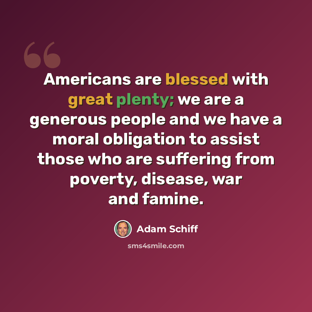 “Americans are blessed with great plenty; we are a generous people and we have a moral obligation to assist those who are suffering from poverty, disease, war and famine.” quote by Adam Schiff