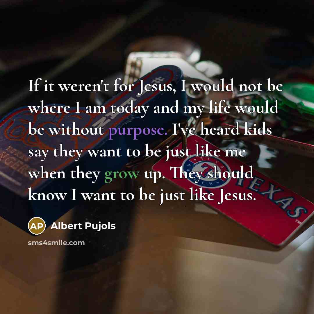 “If it weren't for Jesus, I would not be where I am today and my life would be without purpose. I've heard kids say they want to be just like me when they grow up. They should know I want to be just like Jesus.” quote by Albert Pujols