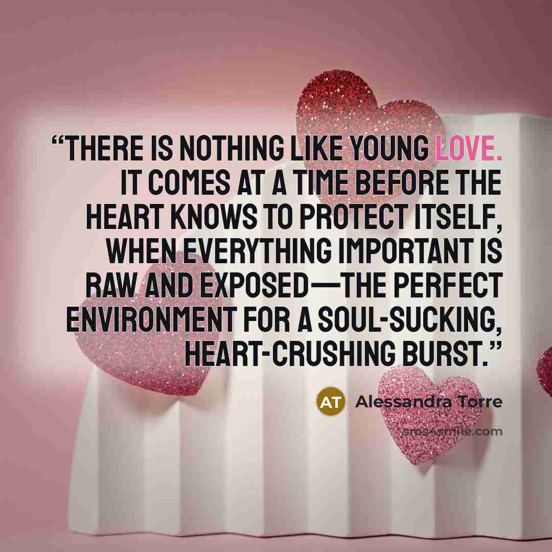 “There is nothing like young love. It comes at a time before the heart knows to protect itself, when everything important is raw and exposed—the perfect environment for a soul-sucking, heart-crushing burst.” quote by Alessandra Torre