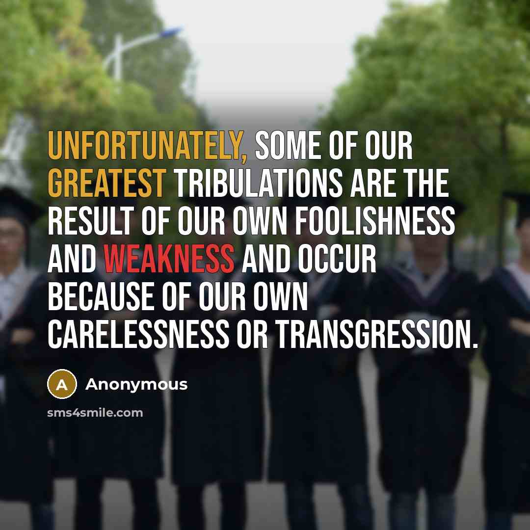 “Unfortunately, some of our greatest tribulations are the result of our own foolishness and weakness and occur because of our own carelessness or transgression.” quote by Anonymous