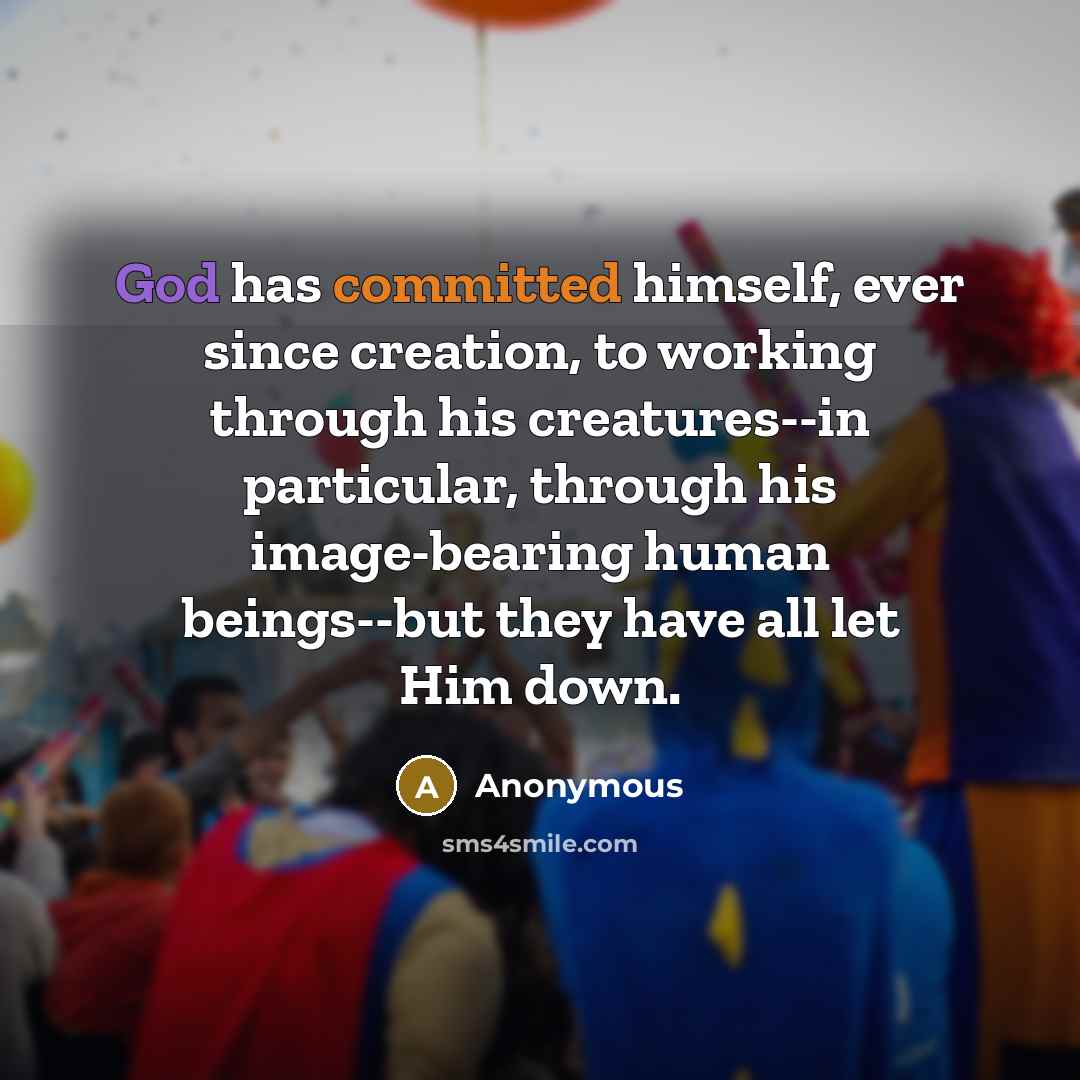 “God has committed himself, ever since creation, to working through his creatures--in particular, through his image-bearing human beings--but they have all let Him down.” quote by Anonymous