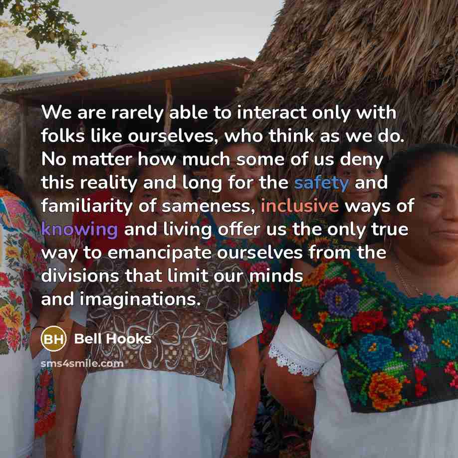 “We are rarely able to interact only with folks like ourselves, who think as we do. No matter how much some of us deny this reality and long for the safety and familiarity of sameness, inclusive ways of knowing and living offer us the only true way to emancipate ourselves from the divisions that…” quote by Bell Hooks