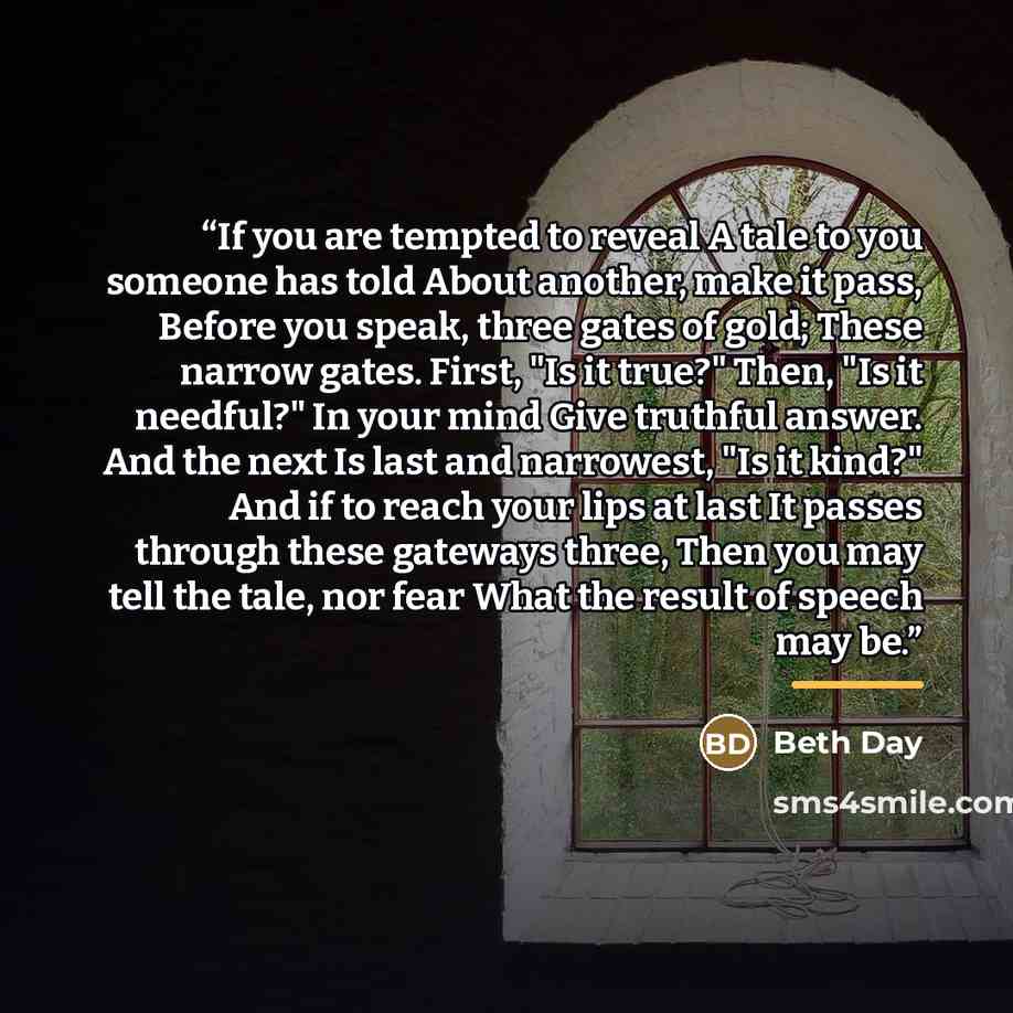 “If you are tempted to reveal A tale to you someone has told About another, make it pass, Before you speak, three gates of gold; These narrow gates. First, "Is it true?" Then, "Is it needful?" In your mind Give truthful answer. And the next Is last and narrowest, "Is it kind?" And if to reach your…” quote by Beth Day