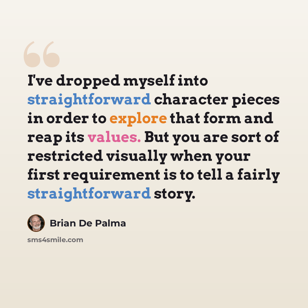 “I've dropped myself into straightforward character pieces in order to explore that form and reap its values. But you are sort of restricted visually when your first requirement is to tell a fairly straightforward story.” quote by Brian De Palma