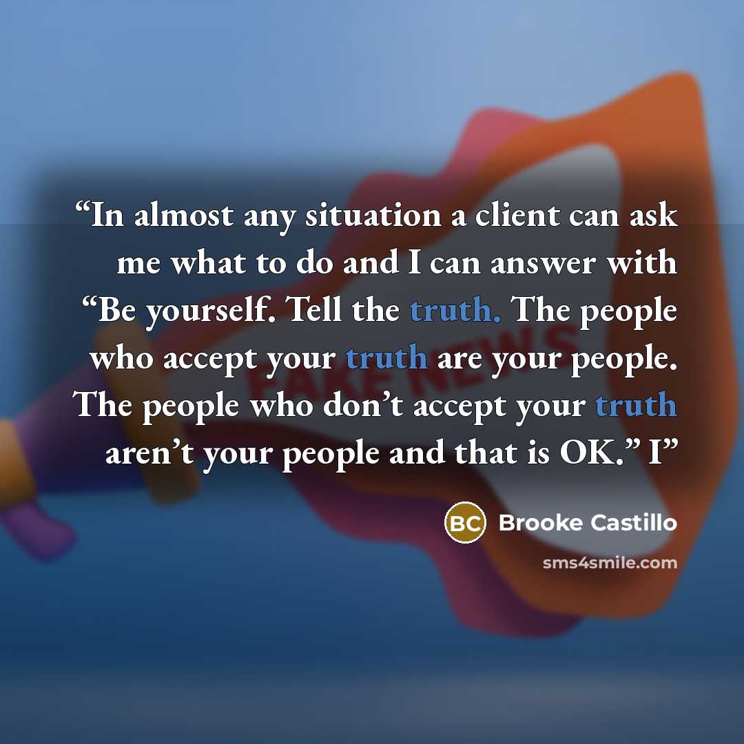 “In almost any situation a client can ask me what to do and I can answer with “Be yourself. Tell the truth. The people who accept your truth are your people. The people who don’t accept your truth aren’t your people and that is OK.” I” quote by Brooke Castillo