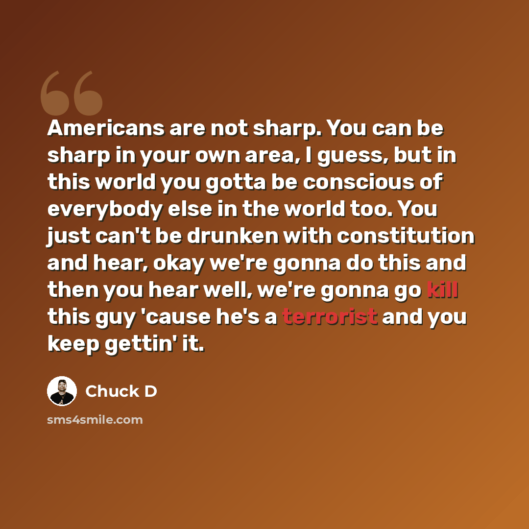 “Americans are not sharp. You can be sharp in your own area, I guess, but in this world you gotta be conscious of everybody else in the world too. You just can't be drunken with constitution and hear, okay we're gonna do this and then you hear well, we're gonna go kill this guy 'cause he's a…” quote by Chuck D