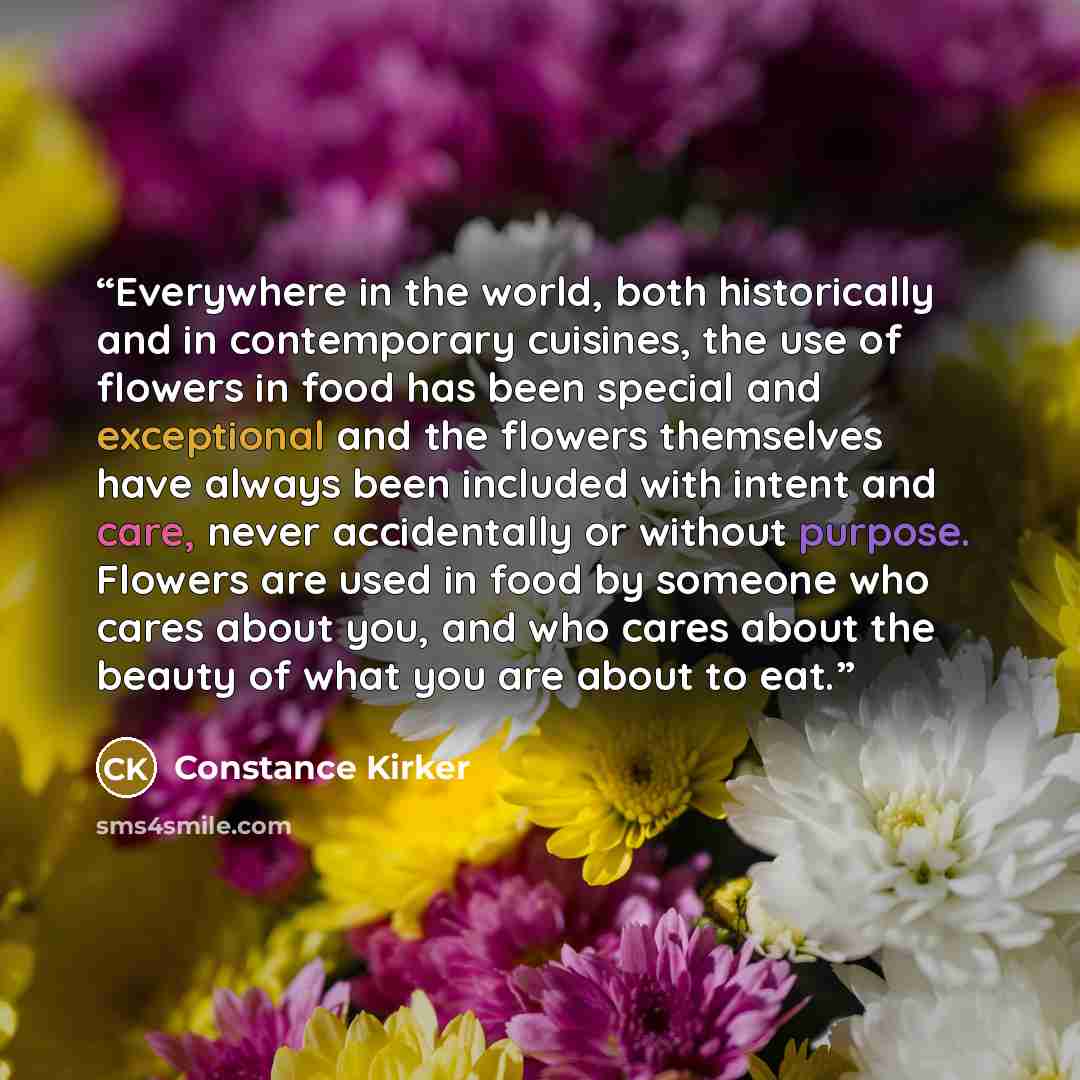 “Everywhere in the world, both historically and in contemporary cuisines, the use of flowers in food has been special and exceptional and the flowers themselves have always been included with intent and care, never accidentally or without purpose. Flowers are used in food by someone who cares about…” quote by Constance Kirker