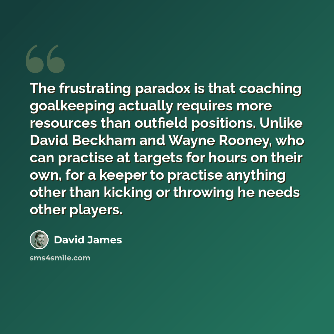 “The frustrating paradox is that coaching goalkeeping actually requires more resources than outfield positions. Unlike David Beckham and Wayne Rooney, who can practise at targets for hours on their own, for a keeper to practise anything other than kicking or throwing he needs other players.” quote by David James