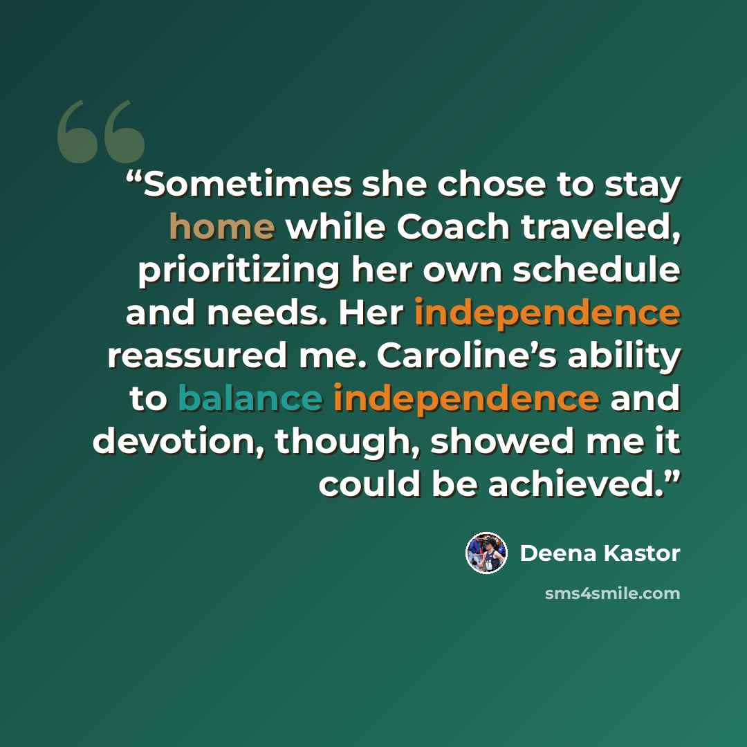 “Sometimes she chose to stay home while Coach traveled, prioritizing her own schedule and needs. Her independence reassured me. Caroline’s ability to balance independence and devotion, though, showed me it could be achieved.” quote by Deena Kastor