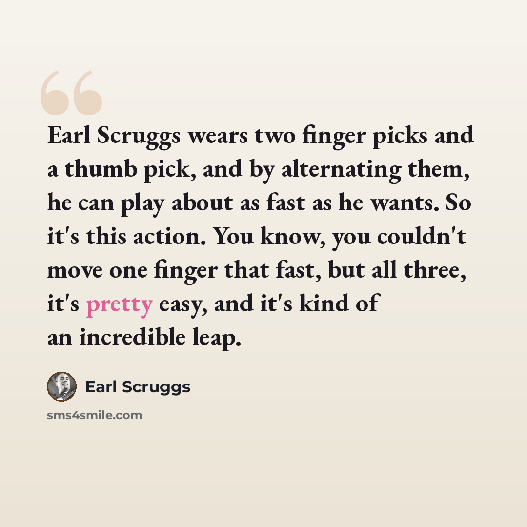 “Earl Scruggs wears two finger picks and a thumb pick, and by alternating them, he can play about as fast as he wants. So it's this action. You know, you couldn't move one finger that fast, but all three, it's pretty easy, and it's kind of an incredible leap.” quote by Earl Scruggs