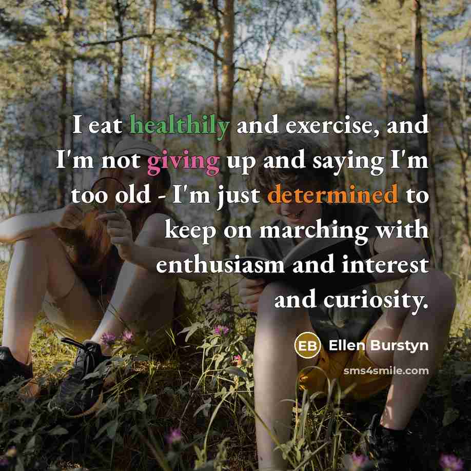 “I eat healthily and exercise, and I'm not giving up and saying I'm too old - I'm just determined to keep on marching with enthusiasm and interest and curiosity.” quote by Ellen Burstyn