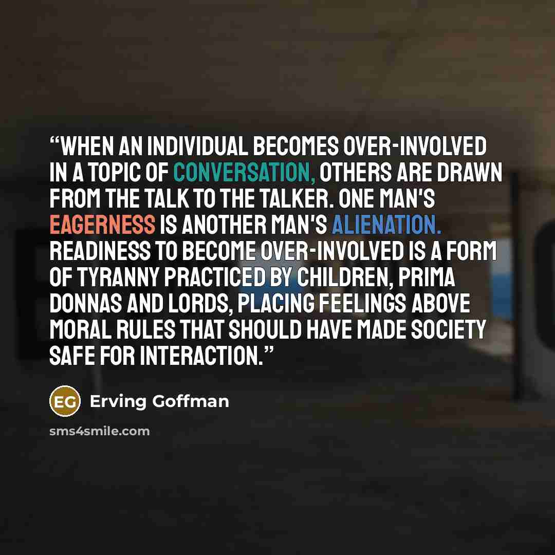 “When an individual becomes over-involved in a topic of conversation, others are drawn from the talk to the talker. One man's eagerness is another man's alienation. Readiness to become over-involved is a form of tyranny practiced by children, prima donnas and lords, placing feelings above moral…” quote by Erving Goffman