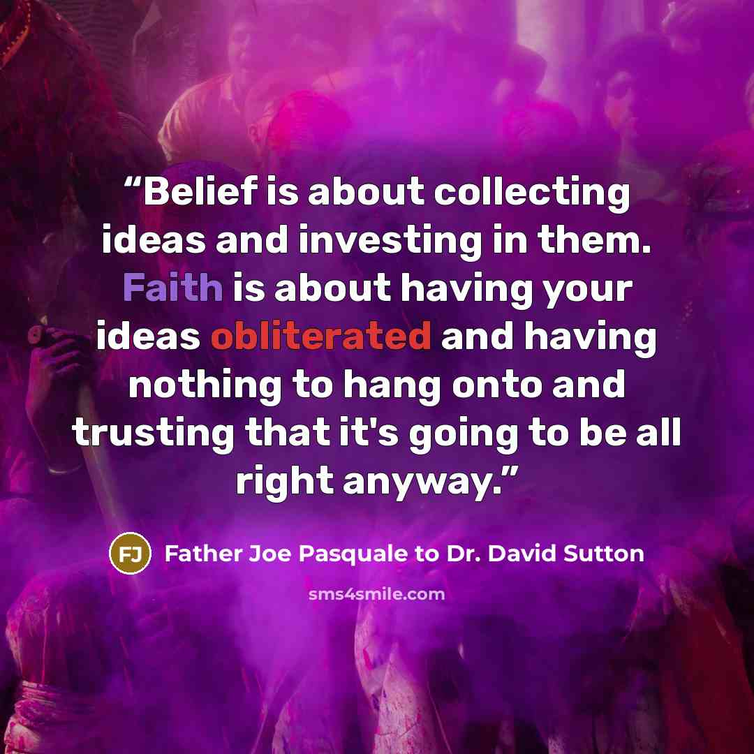 “Belief is about collecting ideas and investing in them. Faith is about having your ideas obliterated and having nothing to hang onto and trusting that it's going to be all right anyway.” quote by Father Joe Pasquale to Dr. David Sutton