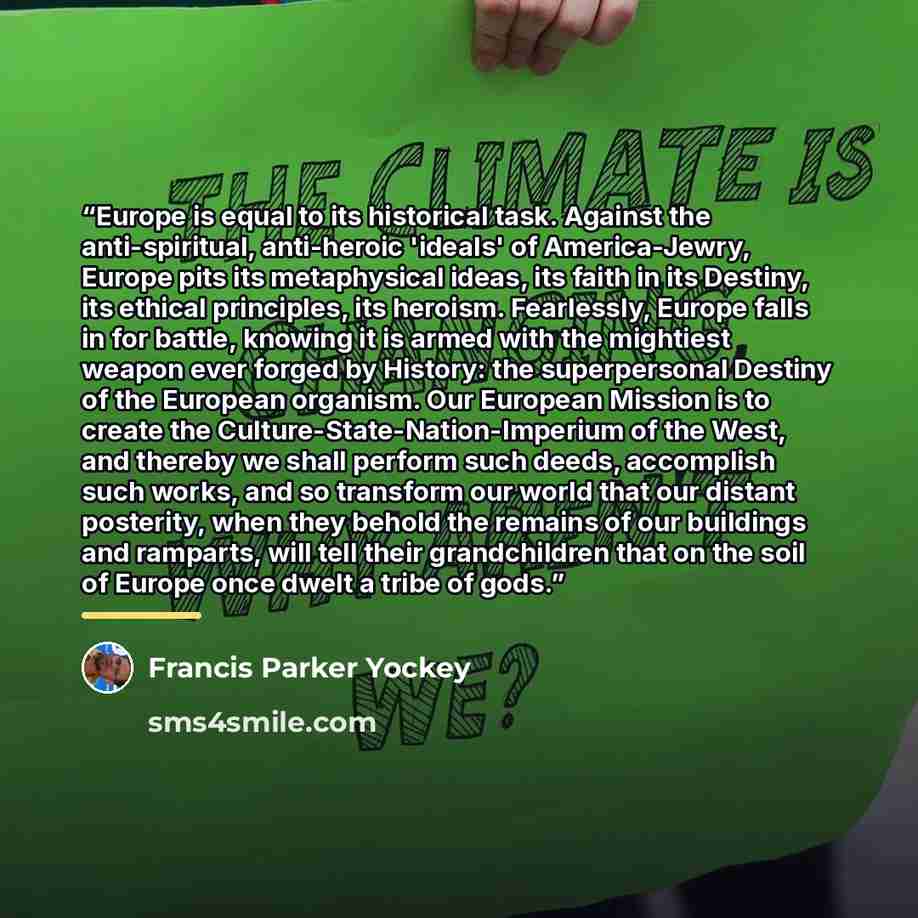 “Europe is equal to its historical task. Against the anti-spiritual, anti-heroic 'ideals' of America-Jewry, Europe pits its metaphysical ideas, its faith in its Destiny, its ethical principles, its heroism. Fearlessly, Europe falls in for battle, knowing it is armed with the mightiest weapon ever…” quote by Francis Parker Yockey