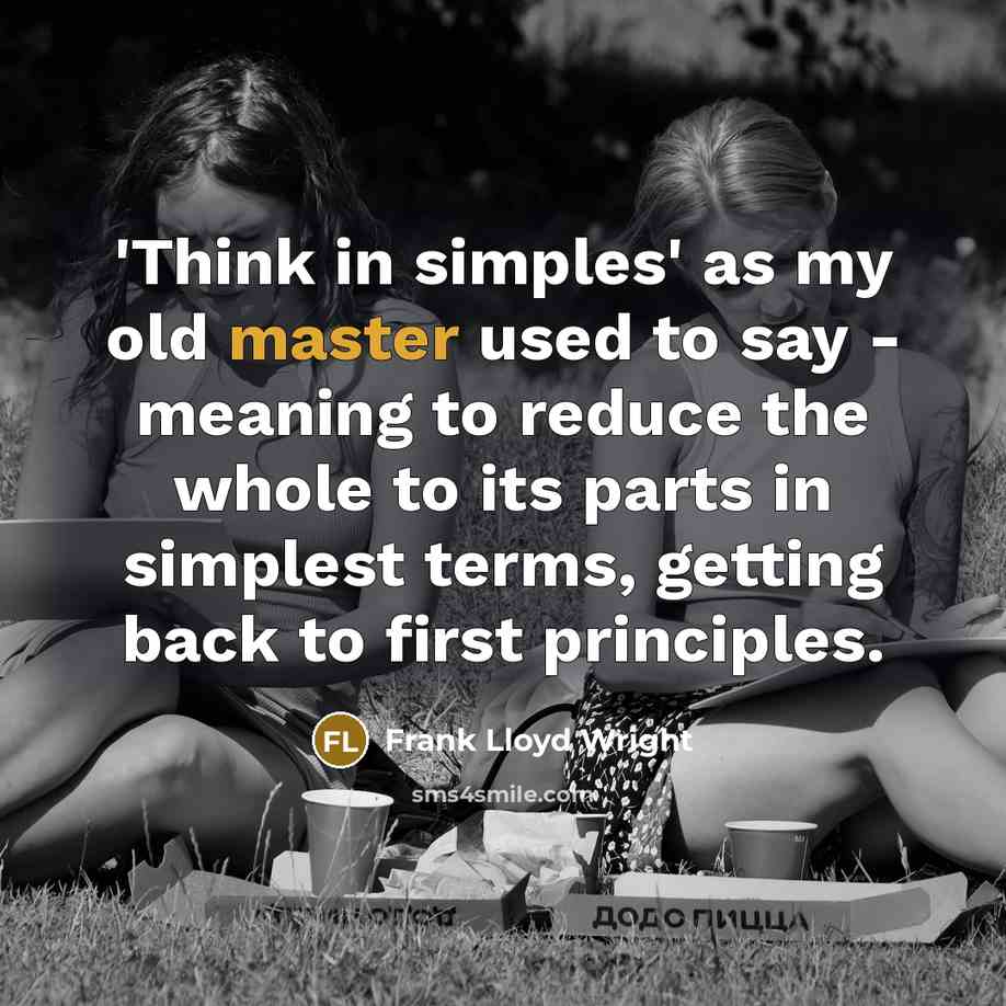 “'Think in simples' as my old master used to say - meaning to reduce the whole to its parts in simplest terms, getting back to first principles.” quote by Frank Lloyd Wright