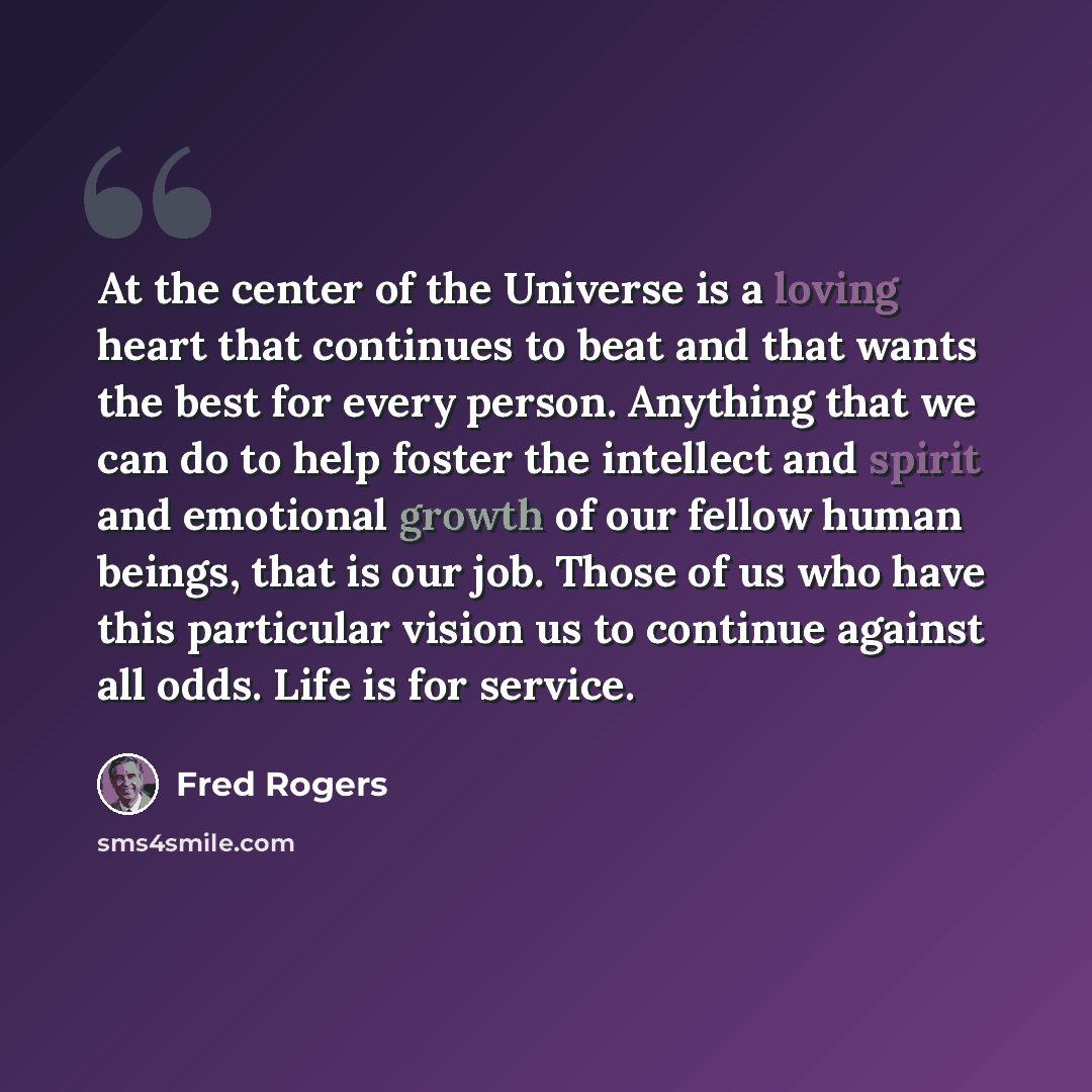 “At the center of the Universe is a loving heart that continues to beat and that wants the best for every person. Anything that we can do to help foster the intellect and spirit and emotional growth of our fellow human beings, that is our job. Those of us who have this particular vision us to…” quote by Fred Rogers