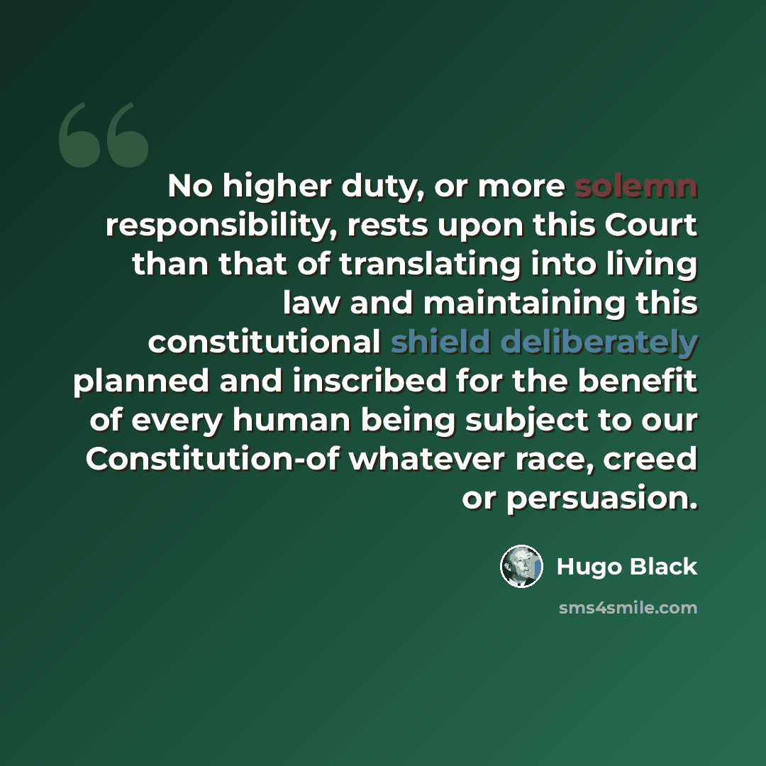 “No higher duty, or more solemn responsibility, rests upon this Court than that of translating into living law and maintaining this constitutional shield deliberately planned and inscribed for the benefit of every human being subject to our Constitution-of whatever race, creed or persuasion.” quote by Hugo Black