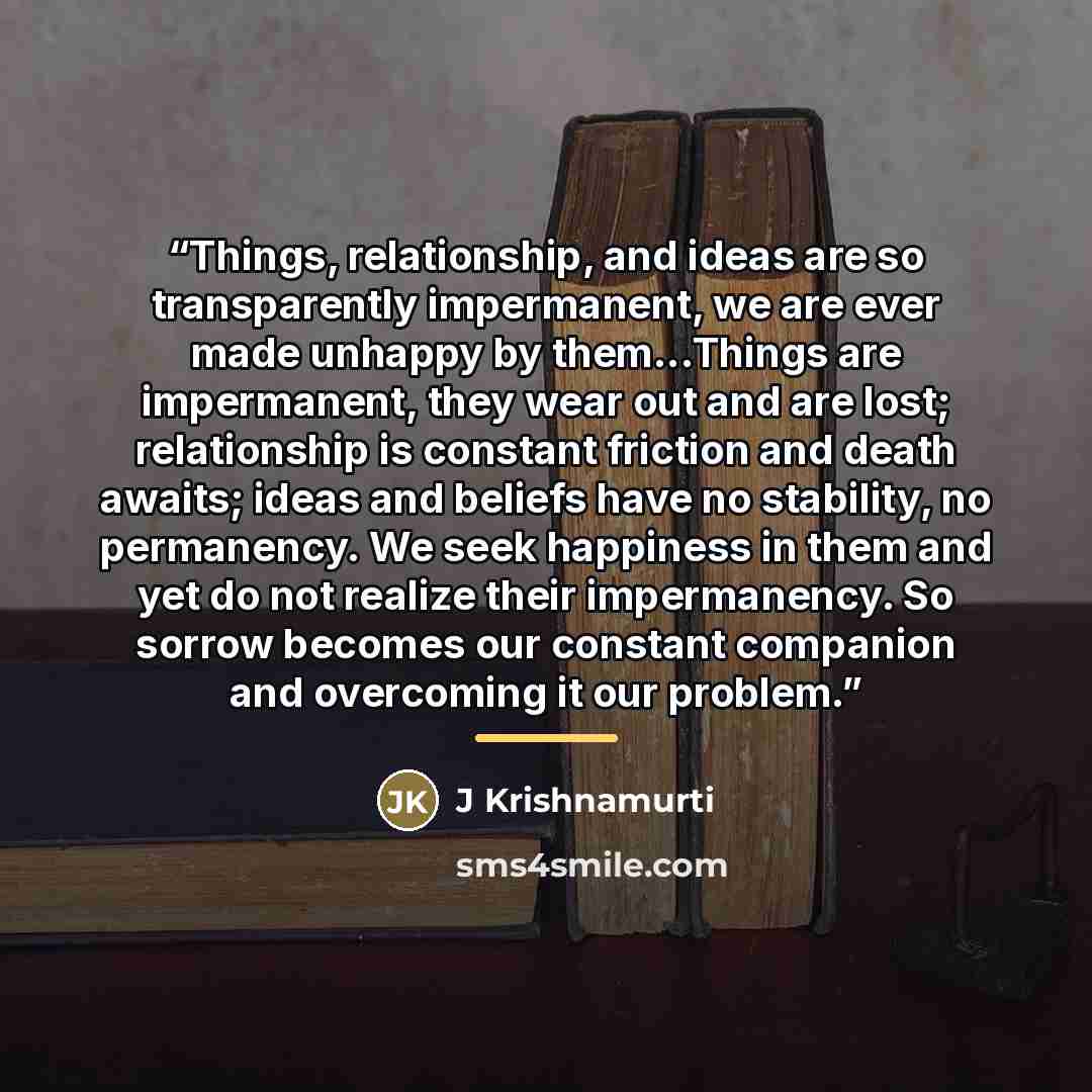 “Things, relationship, and ideas are so transparently impermanent, we are ever made unhappy by them...Things are impermanent, they wear out and are lost; relationship is constant friction and death awaits; ideas and beliefs have no stability, no permanency. We seek happiness in them and yet do not…” quote by J Krishnamurti