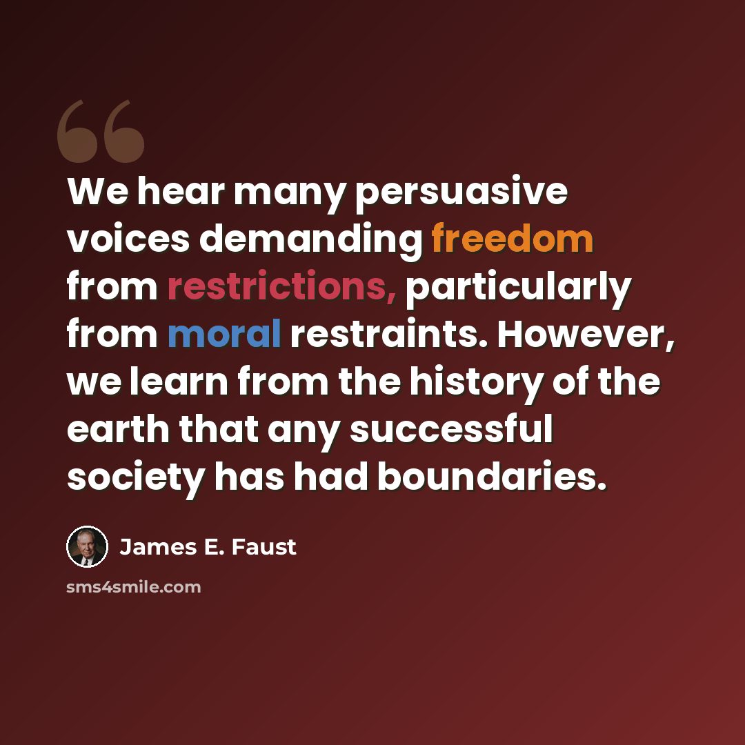 “We hear many persuasive voices demanding freedom from restrictions, particularly from moral restraints. However, we learn from the history of the earth that any successful society has had boundaries.” quote by James E. Faust