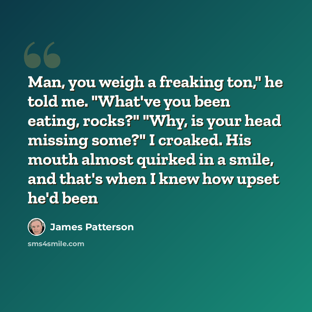 “Man, you weigh a freaking ton," he told me. "What've you been eating, rocks?" "Why, is your head missing some?" I croaked. His mouth almost quirked in a smile, and that's when I knew how upset he'd been” quote by James Patterson