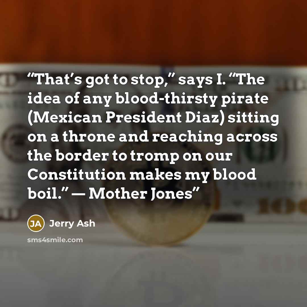 “That’s got to stop,” says I. “The idea of any blood-thirsty pirate (Mexican President Diaz) sitting on a throne and reaching across the border to tromp on our Constitution makes my blood boil.” — Mother Jones” quote by Jerry Ash