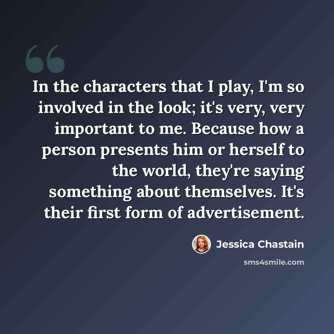 “In the characters that I play, I'm so involved in the look; it's very, very important to me. Because how a person presents him or herself to the world, they're saying something about themselves. It's their first form of advertisement.” quote by Jessica Chastain