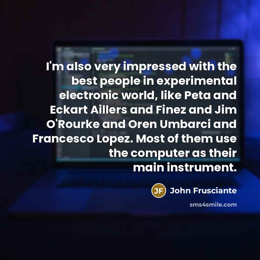“I'm also very impressed with the best people in experimental electronic world, like Peta and Eckart Aillers and Finez and Jim O'Rourke and Oren Umbarci and Francesco Lopez. Most of them use the computer as their main instrument.” quote by John Frusciante