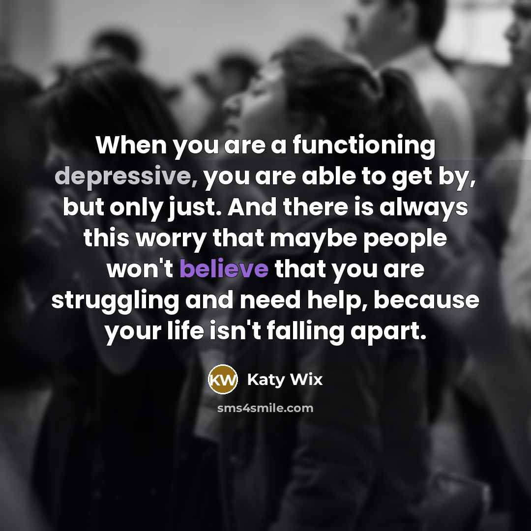 “When you are a functioning depressive, you are able to get by, but only just. And there is always this worry that maybe people won't believe that you are struggling and need help, because your life isn't falling apart.” quote by Katy Wix