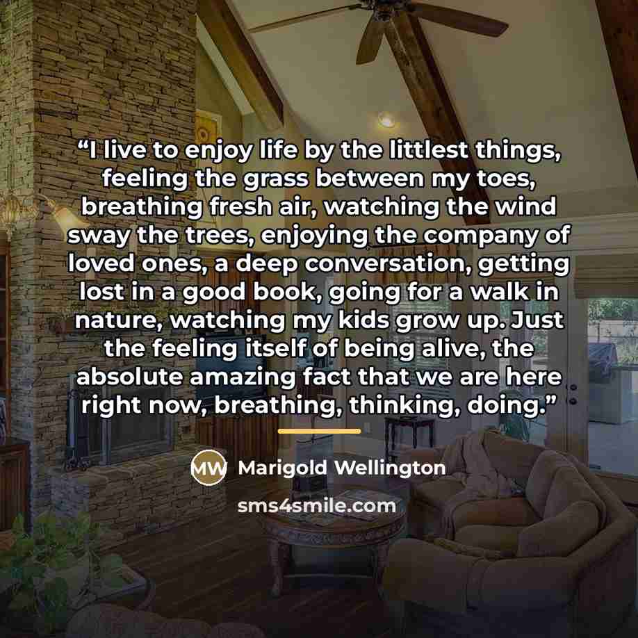 “I live to enjoy life by the littlest things, feeling the grass between my toes, breathing fresh air, watching the wind sway the trees, enjoying the company of loved ones, a deep conversation, getting lost in a good book, going for a walk in nature, watching my kids grow up. Just the feeling itself…” quote by Marigold Wellington