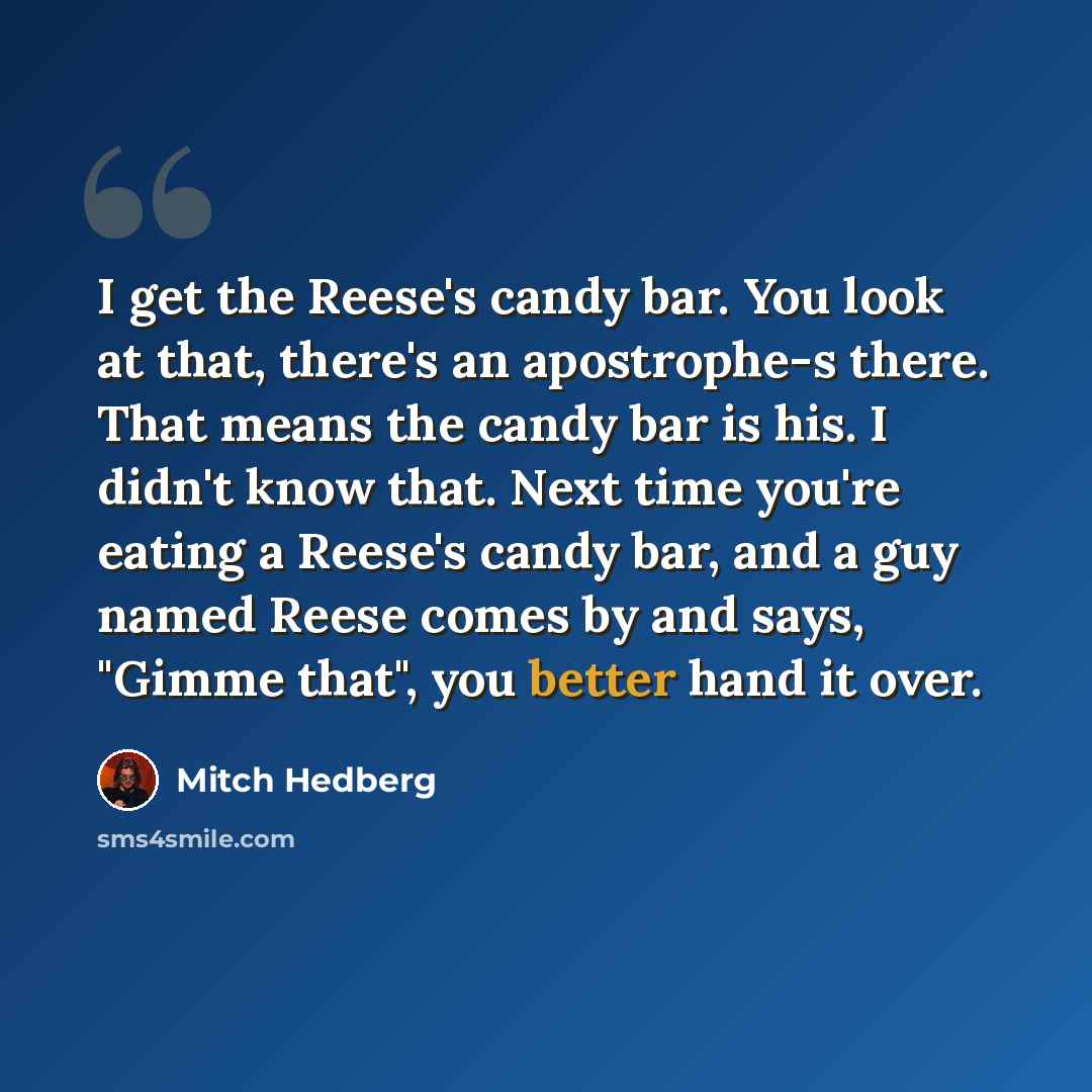 “I get the Reese's candy bar. You look at that, there's an apostrophe-s there. That means the candy bar is his. I didn't know that. Next time you're eating a Reese's candy bar, and a guy named Reese comes by and says, "Gimme that", you better hand it over.” quote by Mitch Hedberg
