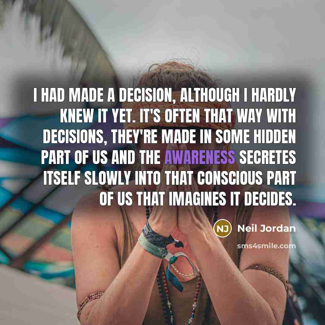 “I had made a decision, although I hardly knew it yet. It's often that way with decisions, they're made in some hidden part of us and the awareness secretes itself slowly into that conscious part of us that imagines it decides.” quote by Neil Jordan