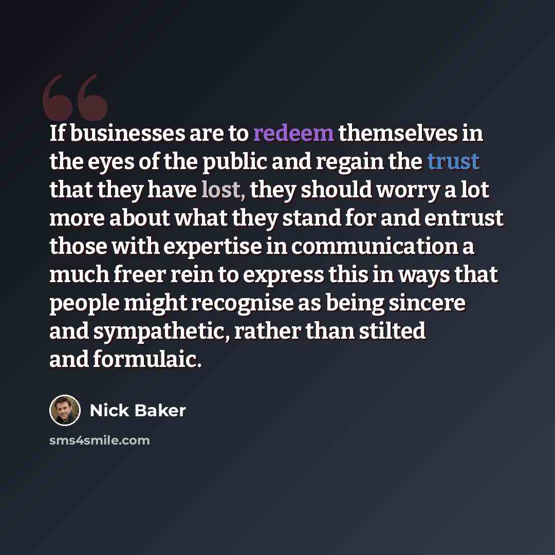 “If businesses are to redeem themselves in the eyes of the public and regain the trust that they have lost, they should worry a lot more about what they stand for and entrust those with expertise in communication a much freer rein to express this in ways that people might recognise as being sincere…” quote by Nick Baker