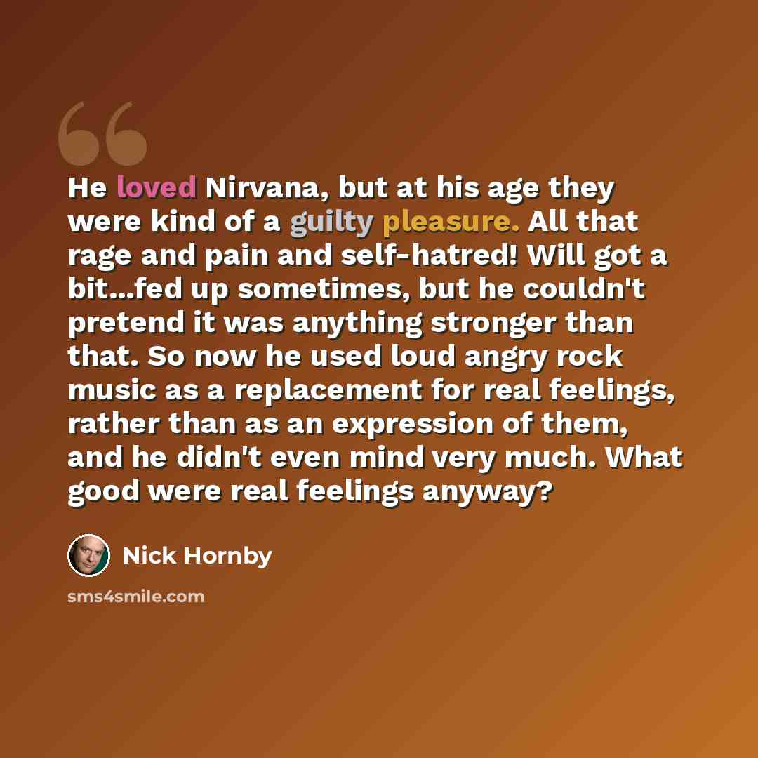 “He loved Nirvana, but at his age they were kind of a guilty pleasure. All that rage and pain and self-hatred! Will got a bit...fed up sometimes, but he couldn't pretend it was anything stronger than that. So now he used loud angry rock music as a replacement for real feelings, rather than as an…” quote by Nick Hornby