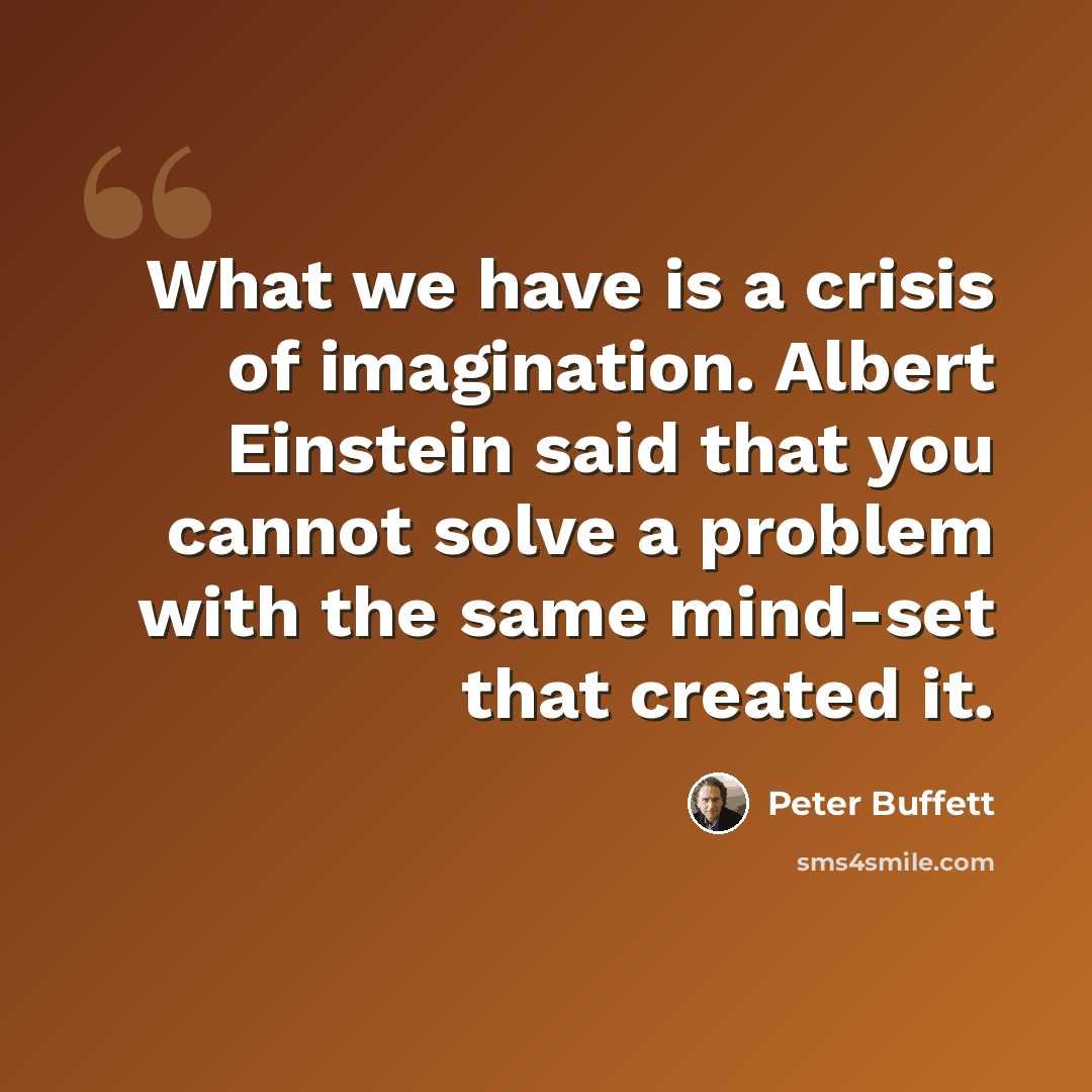 “What we have is a crisis of imagination. Albert Einstein said that you cannot solve a problem with the same mind-set that created it.” quote by Peter Buffett