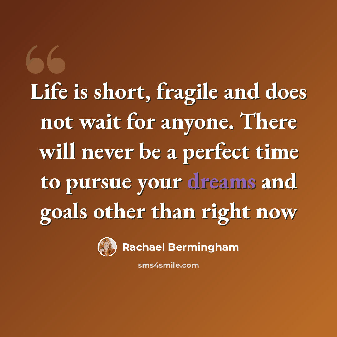 “Life is short, fragile and does not wait for anyone. There will never be a perfect time to pursue your dreams and goals other than right now” quote by Rachael Bermingham